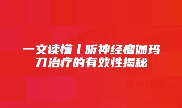 一文读懂丨听神经瘤伽玛刀治疗的有效性揭秘