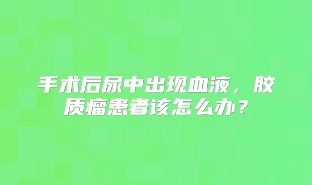 手术后尿中出现血液，胶质瘤患者该怎么办？
