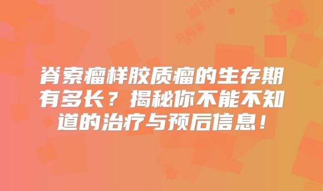 脊索瘤样胶质瘤的生存期有多长？揭秘你不能不知道的治疗与预后信息！