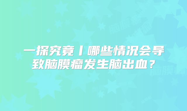 一探究竟丨哪些情况会导致脑膜瘤发生脑出血？