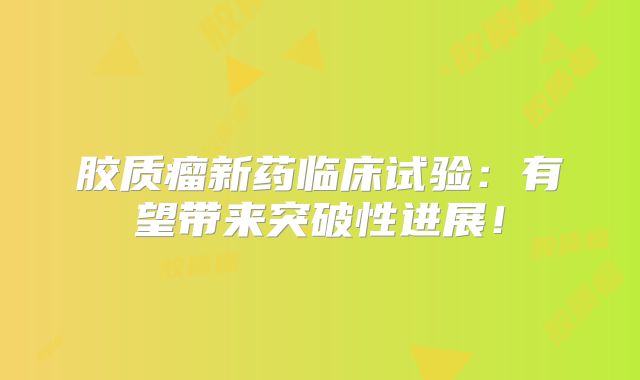 胶质瘤新药临床试验：有望带来突破性进展！