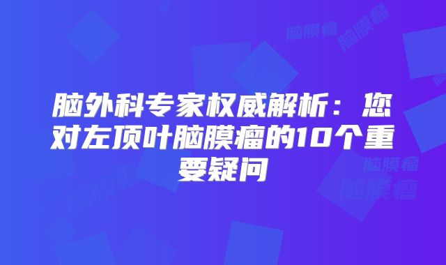 脑外科专家权威解析：您对左顶叶脑膜瘤的10个重要疑问