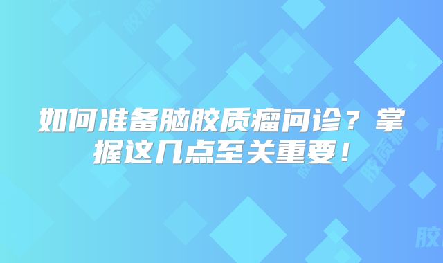 如何准备脑胶质瘤问诊？掌握这几点至关重要！