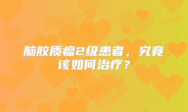 脑胶质瘤2级患者，究竟该如何治疗？