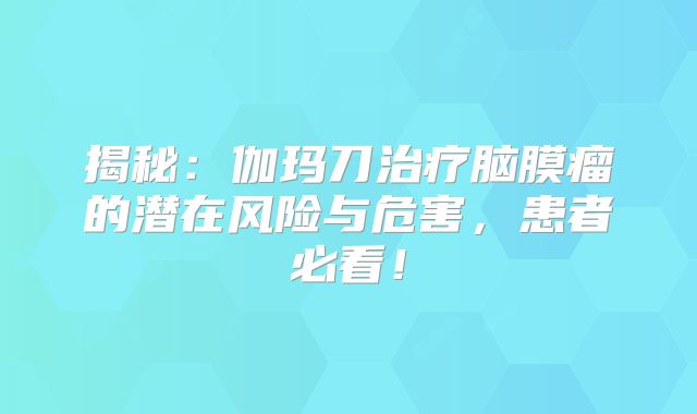 揭秘：伽玛刀治疗脑膜瘤的潜在风险与危害，患者必看！