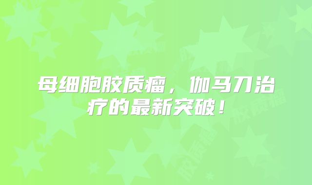 母细胞胶质瘤，伽马刀治疗的最新突破！
