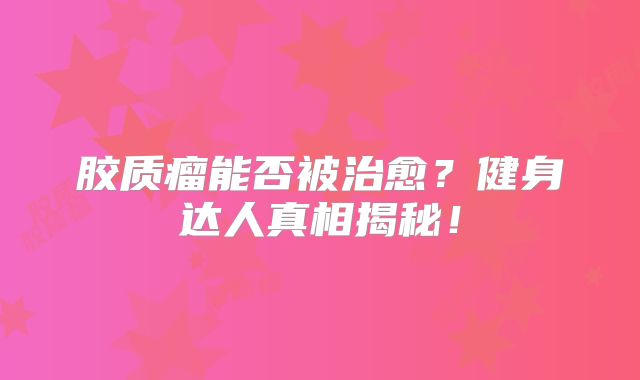 胶质瘤能否被治愈？健身达人真相揭秘！