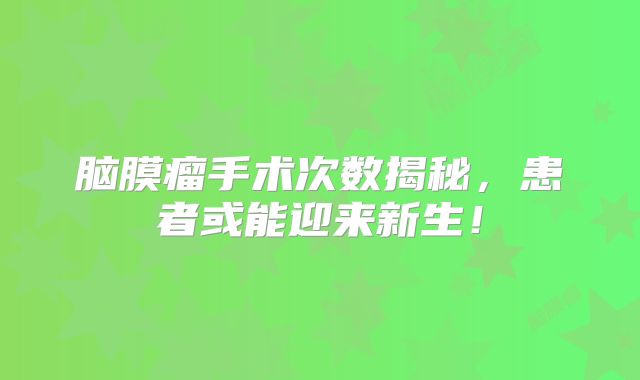 脑膜瘤手术次数揭秘，患者或能迎来新生！