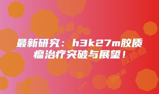 最新研究：h3k27m胶质瘤治疗突破与展望！