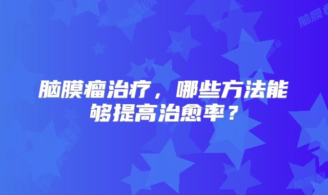 脑膜瘤治疗，哪些方法能够提高治愈率？