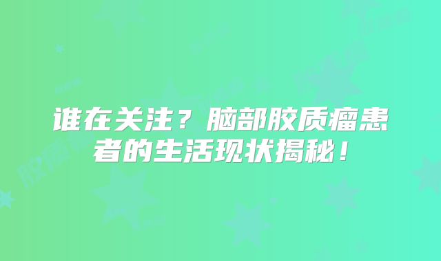 谁在关注？脑部胶质瘤患者的生活现状揭秘！