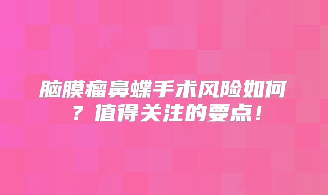 脑膜瘤鼻蝶手术风险如何？值得关注的要点！