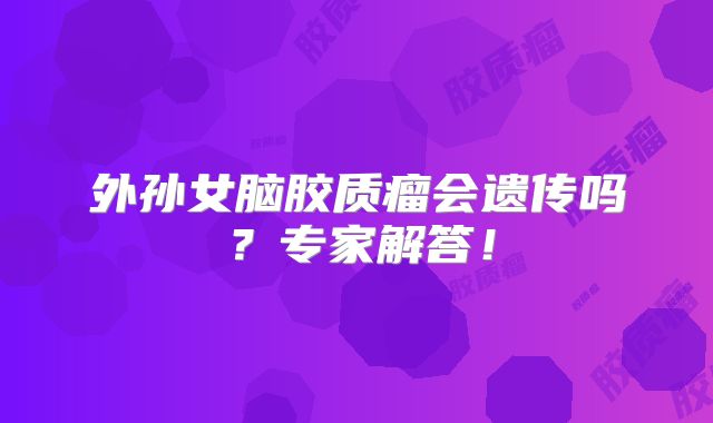 外孙女脑胶质瘤会遗传吗？专家解答！
