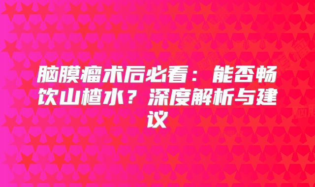 脑膜瘤术后必看：能否畅饮山楂水？深度解析与建议
