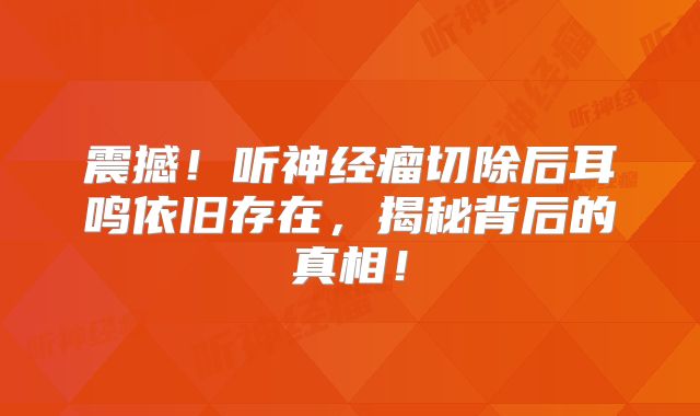 震撼！听神经瘤切除后耳鸣依旧存在，揭秘背后的真相！