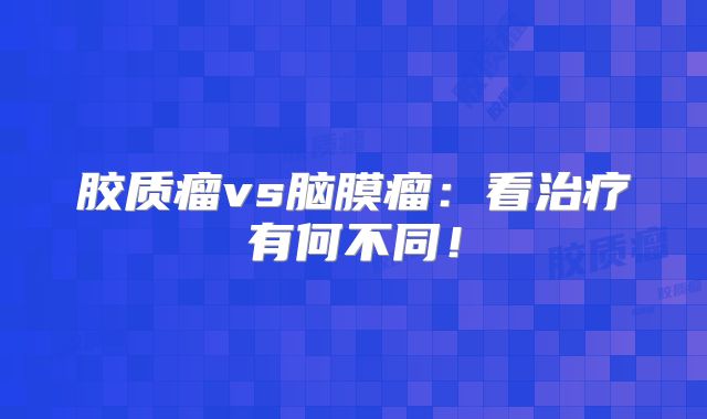 胶质瘤vs脑膜瘤：看治疗有何不同！