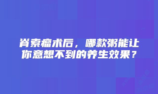 脊索瘤术后，哪款粥能让你意想不到的养生效果？