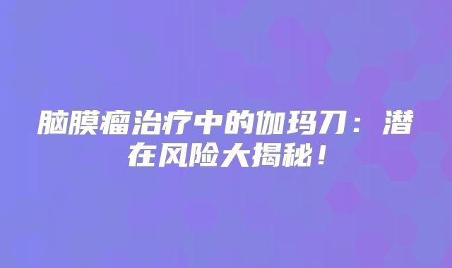 脑膜瘤治疗中的伽玛刀：潜在风险大揭秘！