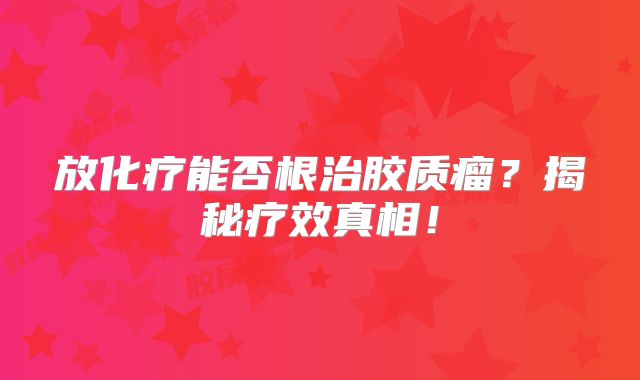 放化疗能否根治胶质瘤？揭秘疗效真相！