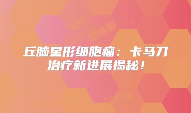 丘脑星形细胞瘤：卡马刀治疗新进展揭秘！