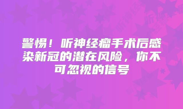 警惕！听神经瘤手术后感染新冠的潜在风险，你不可忽视的信号
