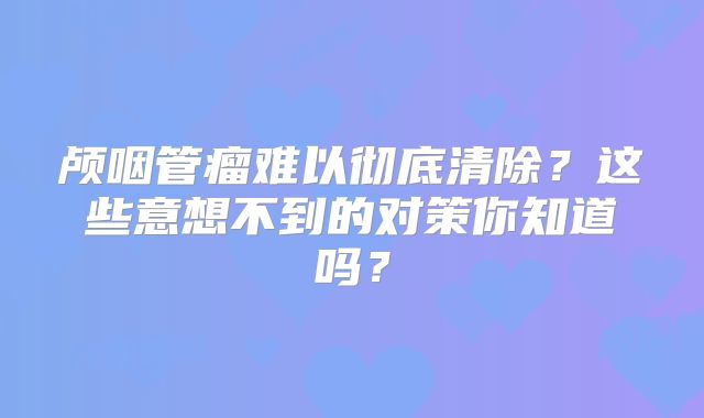 颅咽管瘤难以彻底清除？这些意想不到的对策你知道吗？