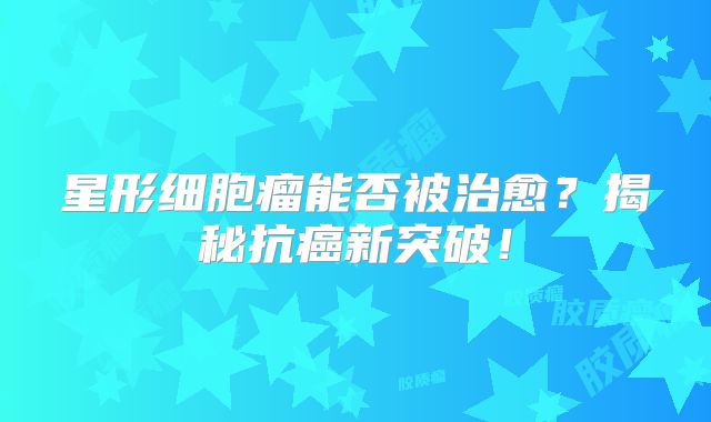 星形细胞瘤能否被治愈？揭秘抗癌新突破！