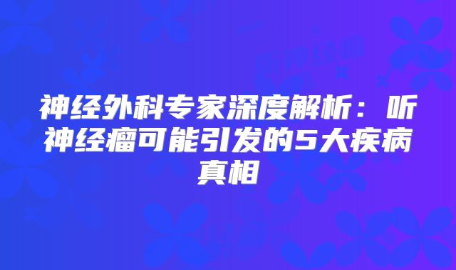 神经外科专家深度解析：听神经瘤可能引发的5大疾病真相