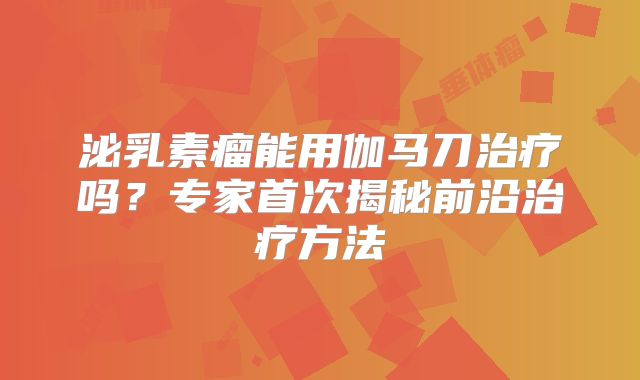 泌乳素瘤能用伽马刀治疗吗？专家首次揭秘前沿治疗方法