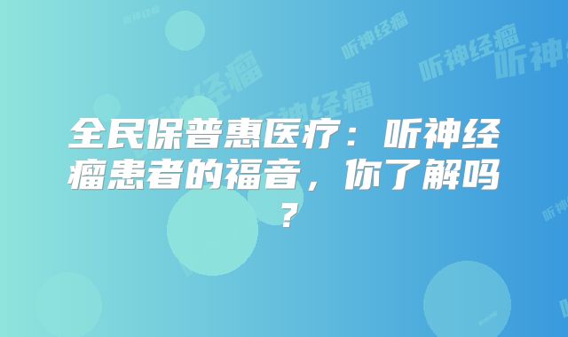 全民保普惠医疗：听神经瘤患者的福音，你了解吗？