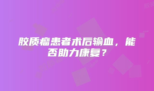 胶质瘤患者术后输血，能否助力康复？