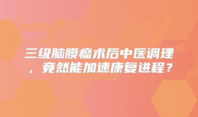 三级脑膜瘤术后中医调理，竟然能加速康复进程？