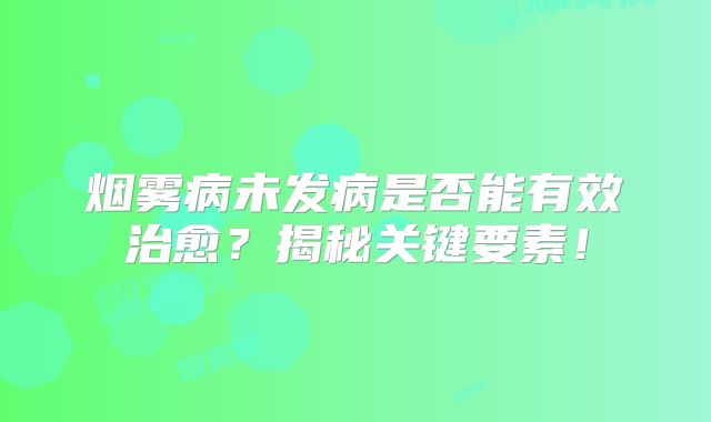 烟雾病未发病是否能有效治愈？揭秘关键要素！