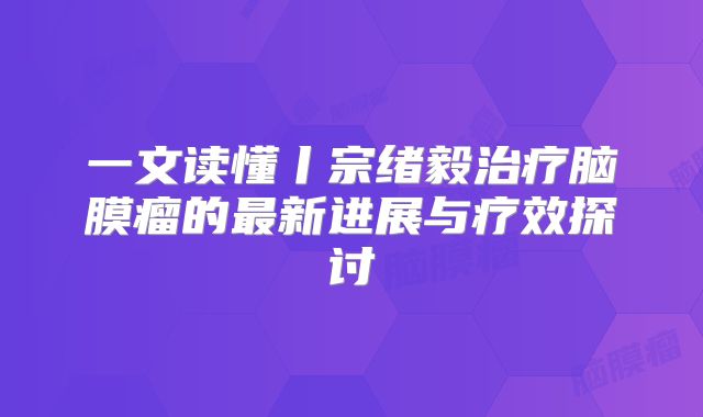 一文读懂丨宗绪毅治疗脑膜瘤的最新进展与疗效探讨