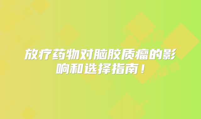 放疗药物对脑胶质瘤的影响和选择指南！
