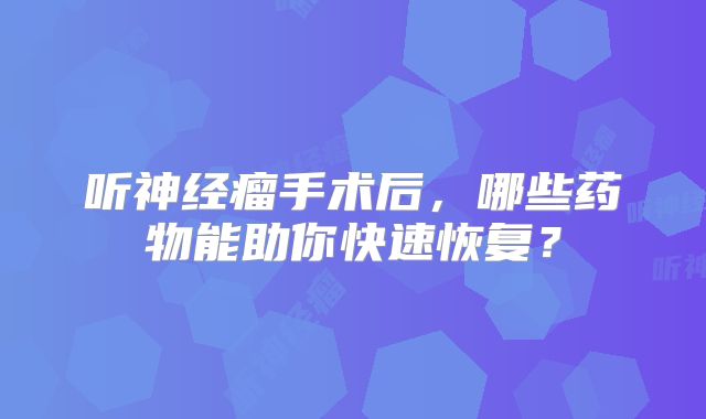 听神经瘤手术后，哪些药物能助你快速恢复？