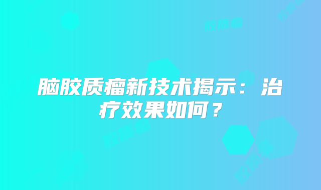 脑胶质瘤新技术揭示：治疗效果如何？