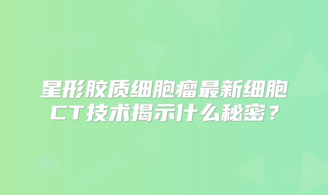 星形胶质细胞瘤最新细胞CT技术揭示什么秘密？