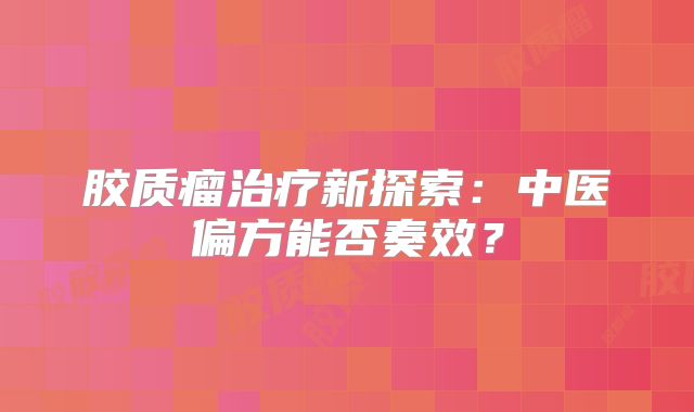 胶质瘤治疗新探索：中医偏方能否奏效？