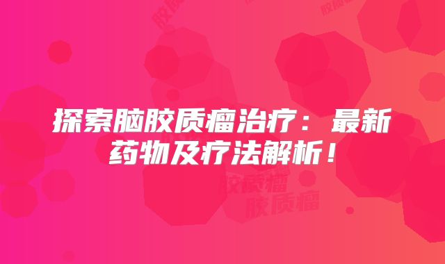 探索脑胶质瘤治疗：最新药物及疗法解析！