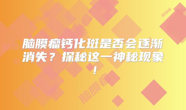 脑膜瘤钙化斑是否会逐渐消失？探秘这一神秘现象！