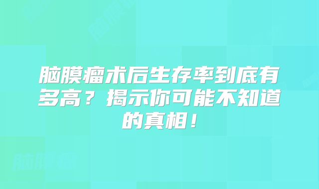 脑膜瘤术后生存率到底有多高？揭示你可能不知道的真相！