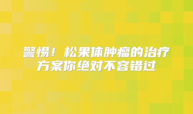 警惕！松果体肿瘤的治疗方案你绝对不容错过