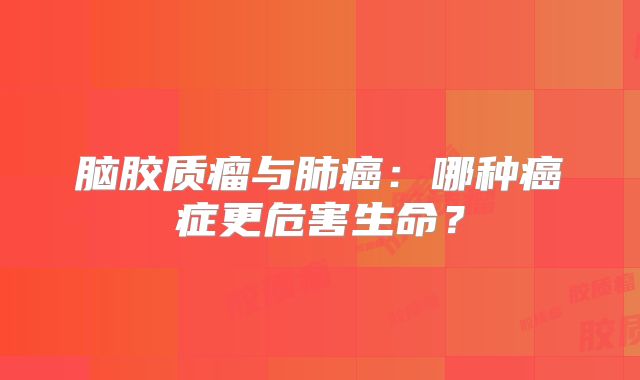 脑胶质瘤与肺癌：哪种癌症更危害生命？