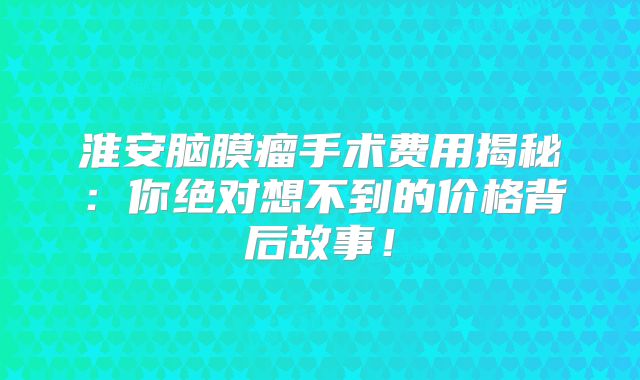 淮安脑膜瘤手术费用揭秘：你绝对想不到的价格背后故事！