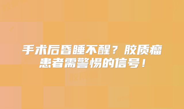 手术后昏睡不醒？胶质瘤患者需警惕的信号！