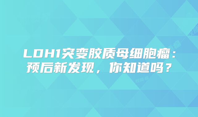 LDH1突变胶质母细胞瘤：预后新发现，你知道吗？