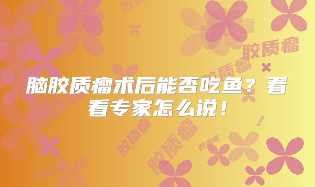脑胶质瘤术后能否吃鱼？看看专家怎么说！