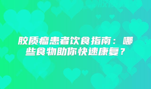 胶质瘤患者饮食指南：哪些食物助你快速康复？