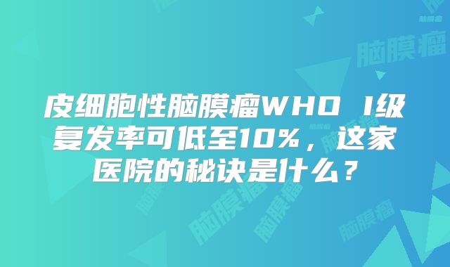 皮细胞性脑膜瘤WHO I级复发率可低至10%，这家医院的秘诀是什么？